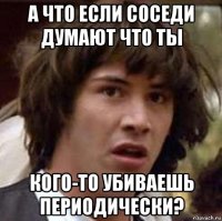 а что если соседи думают что ты кого-то убиваешь периодически?