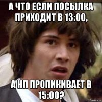 а что если посылка приходит в 13:00, а нп пропикивает в 15:00?