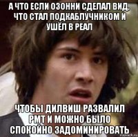 а что если озонни сделал вид, что стал подкаблучником и ушёл в реал чтобы дилвиш развалил рмт и можно было спокойно задоминировать