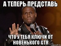 а теперь представь что у тебя ключи от новенького gtr