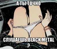 а ты точно слушаешь black metal ?