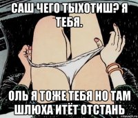 саш чего тыхотиш? я тебя. оль я тоже тебя но там шлюха итёт отстань