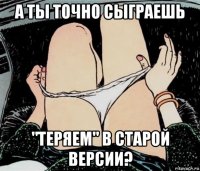 а ты точно сыграешь "теряем" в старой версии?