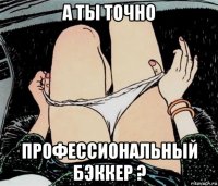 а ты точно профессиональный бэккер ?