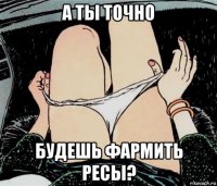 а ты точно будешь фармить ресы?