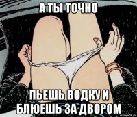 а ты точно пьешь водку и блюешь за двором