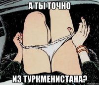 а ты точно из туркменистана?