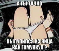 а ты точно вылупился из яйца как гомункул ?