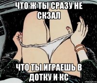 что ж ты сразу не скзал что ты играешь в дотку и кс