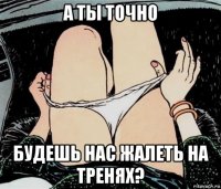 а ты точно будешь нас жалеть на тренях?