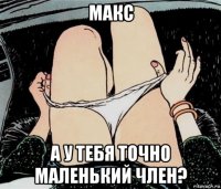 макс а у тебя точно маленький член?