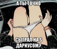 а ты точно сыграл на s дариусом?