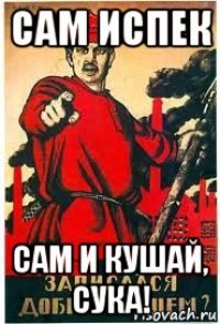 сам испек сам и кушай, сука!