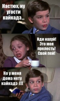 Настюх, ну угости кайкадэ... Иди нахуй! Это моя прелесть! Свой пей! Но у меня дома нету кайкадэ :(((