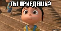 ты приедешь? 