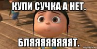 купи сучка а нет. бляяяяяяяят.