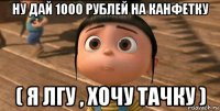 ну дай 1000 рублей на канфетку ( я лгу , хочу тачку )