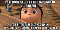 я тут почула,що ти постаршала на цілий рік... тож вітаю тебе сестро з днем народження.здоров"я,миру,щастя. ларіса