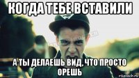 когда тебе вставили а ты делаешь вид, что просто орешь