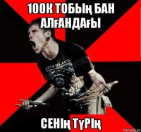 100к тобың бан алғандағы сенің түрің