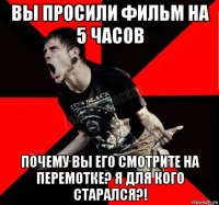 вы просили фильм на 5 часов почему вы его смотрите на перемотке? я для кого старался?!