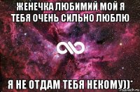 женечка любимий мой я тебя очень сильно люблю я не отдам тебя некому))*