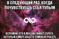 в следующий раз, когда почувствуешь себя тупым вспомни, что в москве живет серега, который сумел забыть сумку на работе