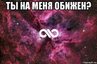 ты на меня обижен? 