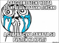 а вас тоже бесит когда отбираешь у бабки пенсию а старая сука зажала 50 рублей на крупу