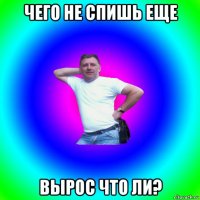 чего не спишь еще вырос что ли?