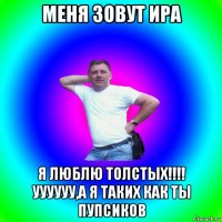 меня зовут ира я люблю толстых!!!! уууууу,а я таких как ты пупсиков