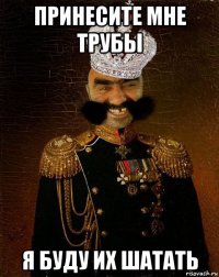 принесите мне трубы я буду их шатать