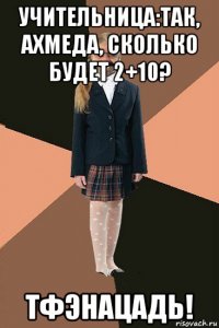 учительница:так, ахмеда, сколько будет 2+10? тфэнацадь!