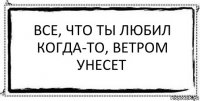 Все, что ты любил когда-то, ветром унесет 