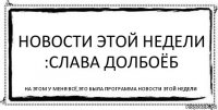 Новости этой недели :Слава Долбоёб На этом у меня всё,Это была программа Новости этой недели