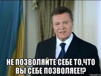  не позволяйте себе то,что вы себе позволяее!?