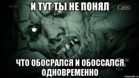 и тут ты не понял что обосрался и обоссался одновременно