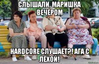 слышали, маришка вечером hardcore слушает?! ага с лёхой!