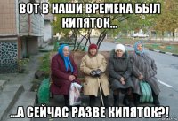 вот в наши времена был кипяток... ...а сейчас разве кипяток?!