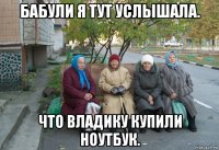 бабули я тут услышала. что владику купили ноутбук.