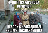 о, витя из харькова вернулся небось с кракадилам нищеты познакомился