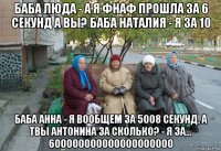 баба люда - а я фнаф прошла за 6 секунд а вы? баба наталия - я за 10 баба анна - я вообщем за 5008 секунд, а твы антонина за сколько? - я за... 600000000000000000000