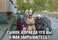  сынок, а правда что вы 8-мая закрываетесь?