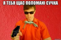 я тебя щас поломаю сучка 