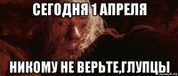 сегодня 1 апреля никому не верьте,глупцы