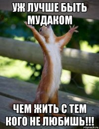 уж лучше быть мудаком чем жить с тем кого не любишь!!!