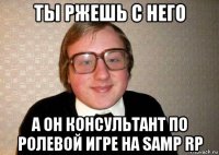 ты ржешь с него а он консультант по ролевой игре на samp rp