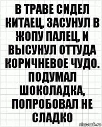 В траве сидел китаец, засунул в жопу палец, и высунул оттуда коричневое чудо. Подумал шоколадка, попробовал не сладко