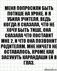 Меня попросили быть потише на уроке. И я убила учителя. Ведь когда я сказала, что не хочу быть тише, она сказала что поставит мне 2, и что она позвонит родителям. Мне ничего не оставалось, кроме как засунуть карандаши ей в глаз.