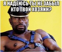 я надеюсь ты не забыл кто твой хозяин? 